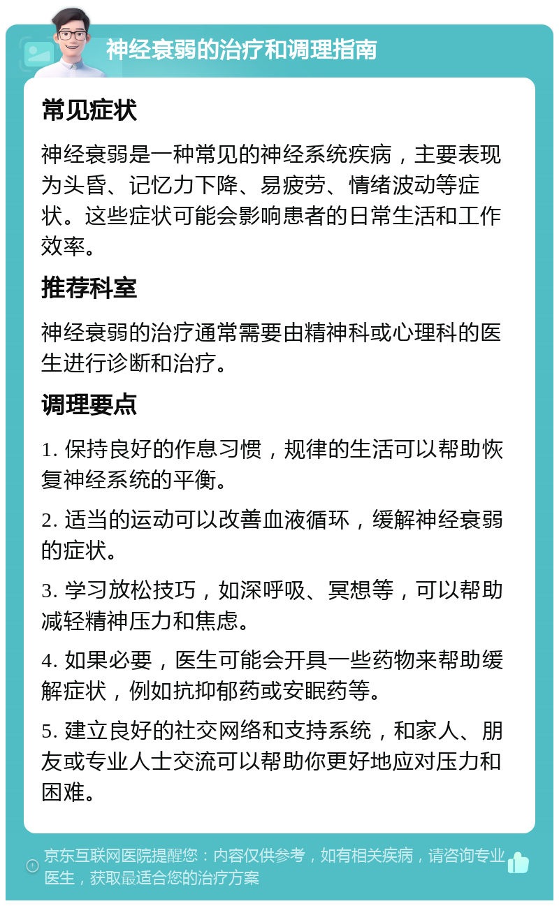 神经衰弱的治疗和调理指南 常见症状 神经衰弱是一种常见的神经系统疾病，主要表现为头昏、记忆力下降、易疲劳、情绪波动等症状。这些症状可能会影响患者的日常生活和工作效率。 推荐科室 神经衰弱的治疗通常需要由精神科或心理科的医生进行诊断和治疗。 调理要点 1. 保持良好的作息习惯，规律的生活可以帮助恢复神经系统的平衡。 2. 适当的运动可以改善血液循环，缓解神经衰弱的症状。 3. 学习放松技巧，如深呼吸、冥想等，可以帮助减轻精神压力和焦虑。 4. 如果必要，医生可能会开具一些药物来帮助缓解症状，例如抗抑郁药或安眠药等。 5. 建立良好的社交网络和支持系统，和家人、朋友或专业人士交流可以帮助你更好地应对压力和困难。