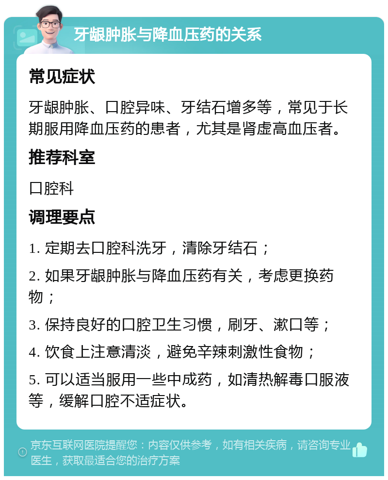 牙龈肿胀与降血压药的关系 常见症状 牙龈肿胀、口腔异味、牙结石增多等，常见于长期服用降血压药的患者，尤其是肾虚高血压者。 推荐科室 口腔科 调理要点 1. 定期去口腔科洗牙，清除牙结石； 2. 如果牙龈肿胀与降血压药有关，考虑更换药物； 3. 保持良好的口腔卫生习惯，刷牙、漱口等； 4. 饮食上注意清淡，避免辛辣刺激性食物； 5. 可以适当服用一些中成药，如清热解毒口服液等，缓解口腔不适症状。