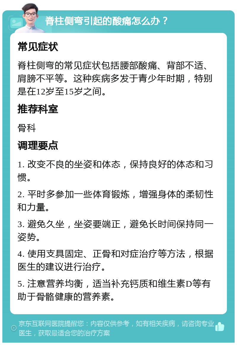 脊柱侧弯引起的酸痛怎么办？ 常见症状 脊柱侧弯的常见症状包括腰部酸痛、背部不适、肩膀不平等。这种疾病多发于青少年时期，特别是在12岁至15岁之间。 推荐科室 骨科 调理要点 1. 改变不良的坐姿和体态，保持良好的体态和习惯。 2. 平时多参加一些体育锻炼，增强身体的柔韧性和力量。 3. 避免久坐，坐姿要端正，避免长时间保持同一姿势。 4. 使用支具固定、正骨和对症治疗等方法，根据医生的建议进行治疗。 5. 注意营养均衡，适当补充钙质和维生素D等有助于骨骼健康的营养素。