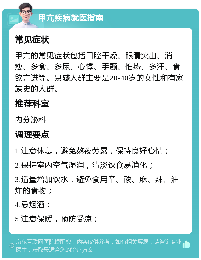 甲亢疾病就医指南 常见症状 甲亢的常见症状包括口腔干燥、眼睛突出、消瘦、多食、多尿、心悸、手颤、怕热、多汗、食欲亢进等。易感人群主要是20-40岁的女性和有家族史的人群。 推荐科室 内分泌科 调理要点 1.注意休息，避免熬夜劳累，保持良好心情； 2.保持室内空气湿润，清淡饮食易消化； 3.适量增加饮水，避免食用辛、酸、麻、辣、油炸的食物； 4.忌烟酒； 5.注意保暖，预防受凉；