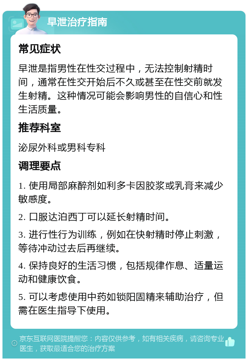 早泄治疗指南 常见症状 早泄是指男性在性交过程中，无法控制射精时间，通常在性交开始后不久或甚至在性交前就发生射精。这种情况可能会影响男性的自信心和性生活质量。 推荐科室 泌尿外科或男科专科 调理要点 1. 使用局部麻醉剂如利多卡因胶浆或乳膏来减少敏感度。 2. 口服达泊西丁可以延长射精时间。 3. 进行性行为训练，例如在快射精时停止刺激，等待冲动过去后再继续。 4. 保持良好的生活习惯，包括规律作息、适量运动和健康饮食。 5. 可以考虑使用中药如锁阳固精来辅助治疗，但需在医生指导下使用。