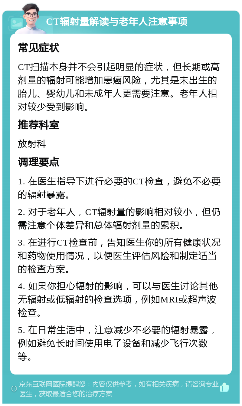 CT辐射量解读与老年人注意事项 常见症状 CT扫描本身并不会引起明显的症状，但长期或高剂量的辐射可能增加患癌风险，尤其是未出生的胎儿、婴幼儿和未成年人更需要注意。老年人相对较少受到影响。 推荐科室 放射科 调理要点 1. 在医生指导下进行必要的CT检查，避免不必要的辐射暴露。 2. 对于老年人，CT辐射量的影响相对较小，但仍需注意个体差异和总体辐射剂量的累积。 3. 在进行CT检查前，告知医生你的所有健康状况和药物使用情况，以便医生评估风险和制定适当的检查方案。 4. 如果你担心辐射的影响，可以与医生讨论其他无辐射或低辐射的检查选项，例如MRI或超声波检查。 5. 在日常生活中，注意减少不必要的辐射暴露，例如避免长时间使用电子设备和减少飞行次数等。