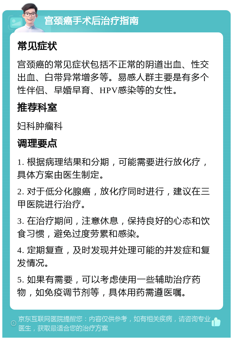 宫颈癌手术后治疗指南 常见症状 宫颈癌的常见症状包括不正常的阴道出血、性交出血、白带异常增多等。易感人群主要是有多个性伴侣、早婚早育、HPV感染等的女性。 推荐科室 妇科肿瘤科 调理要点 1. 根据病理结果和分期，可能需要进行放化疗，具体方案由医生制定。 2. 对于低分化腺癌，放化疗同时进行，建议在三甲医院进行治疗。 3. 在治疗期间，注意休息，保持良好的心态和饮食习惯，避免过度劳累和感染。 4. 定期复查，及时发现并处理可能的并发症和复发情况。 5. 如果有需要，可以考虑使用一些辅助治疗药物，如免疫调节剂等，具体用药需遵医嘱。