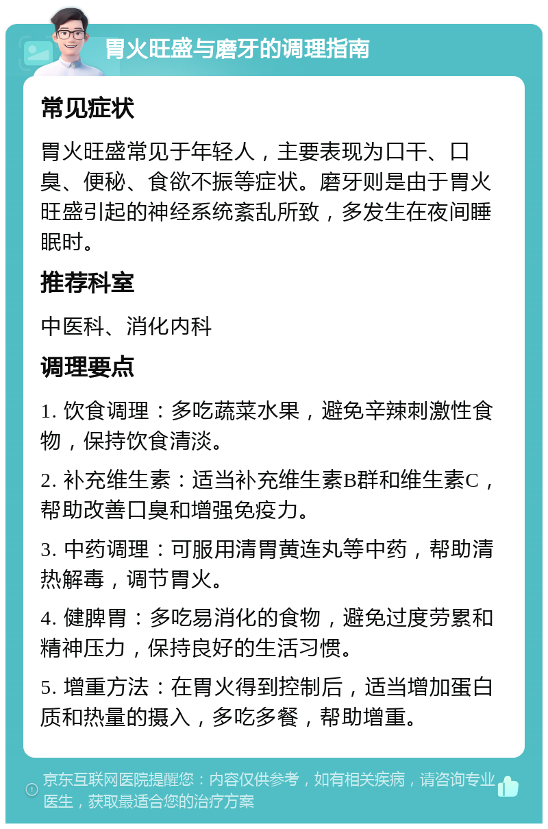 胃火旺盛与磨牙的调理指南 常见症状 胃火旺盛常见于年轻人，主要表现为口干、口臭、便秘、食欲不振等症状。磨牙则是由于胃火旺盛引起的神经系统紊乱所致，多发生在夜间睡眠时。 推荐科室 中医科、消化内科 调理要点 1. 饮食调理：多吃蔬菜水果，避免辛辣刺激性食物，保持饮食清淡。 2. 补充维生素：适当补充维生素B群和维生素C，帮助改善口臭和增强免疫力。 3. 中药调理：可服用清胃黄连丸等中药，帮助清热解毒，调节胃火。 4. 健脾胃：多吃易消化的食物，避免过度劳累和精神压力，保持良好的生活习惯。 5. 增重方法：在胃火得到控制后，适当增加蛋白质和热量的摄入，多吃多餐，帮助增重。