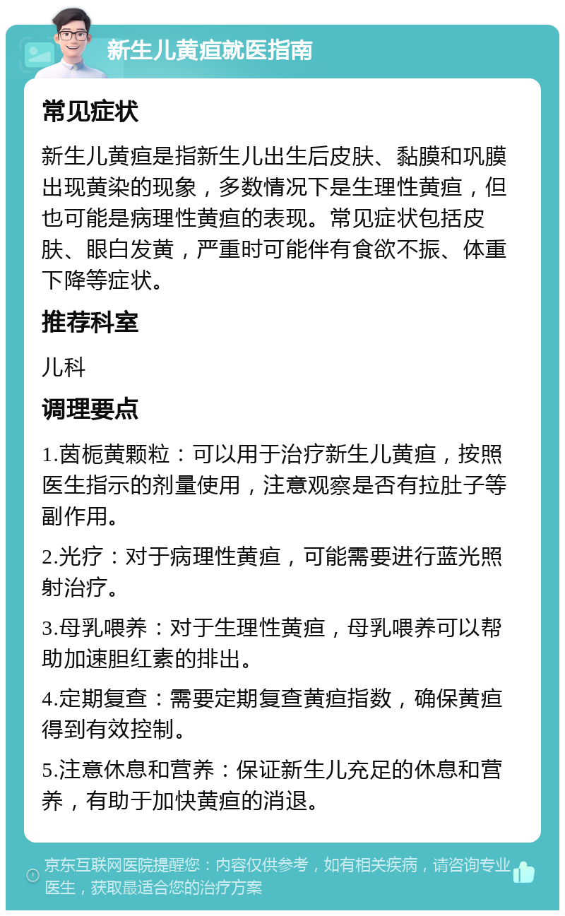 新生儿黄疸就医指南 常见症状 新生儿黄疸是指新生儿出生后皮肤、黏膜和巩膜出现黄染的现象，多数情况下是生理性黄疸，但也可能是病理性黄疸的表现。常见症状包括皮肤、眼白发黄，严重时可能伴有食欲不振、体重下降等症状。 推荐科室 儿科 调理要点 1.茵栀黄颗粒：可以用于治疗新生儿黄疸，按照医生指示的剂量使用，注意观察是否有拉肚子等副作用。 2.光疗：对于病理性黄疸，可能需要进行蓝光照射治疗。 3.母乳喂养：对于生理性黄疸，母乳喂养可以帮助加速胆红素的排出。 4.定期复查：需要定期复查黄疸指数，确保黄疸得到有效控制。 5.注意休息和营养：保证新生儿充足的休息和营养，有助于加快黄疸的消退。