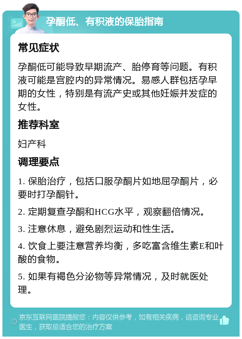 孕酮低、有积液的保胎指南 常见症状 孕酮低可能导致早期流产、胎停育等问题。有积液可能是宫腔内的异常情况。易感人群包括孕早期的女性，特别是有流产史或其他妊娠并发症的女性。 推荐科室 妇产科 调理要点 1. 保胎治疗，包括口服孕酮片如地屈孕酮片，必要时打孕酮针。 2. 定期复查孕酮和HCG水平，观察翻倍情况。 3. 注意休息，避免剧烈运动和性生活。 4. 饮食上要注意营养均衡，多吃富含维生素E和叶酸的食物。 5. 如果有褐色分泌物等异常情况，及时就医处理。