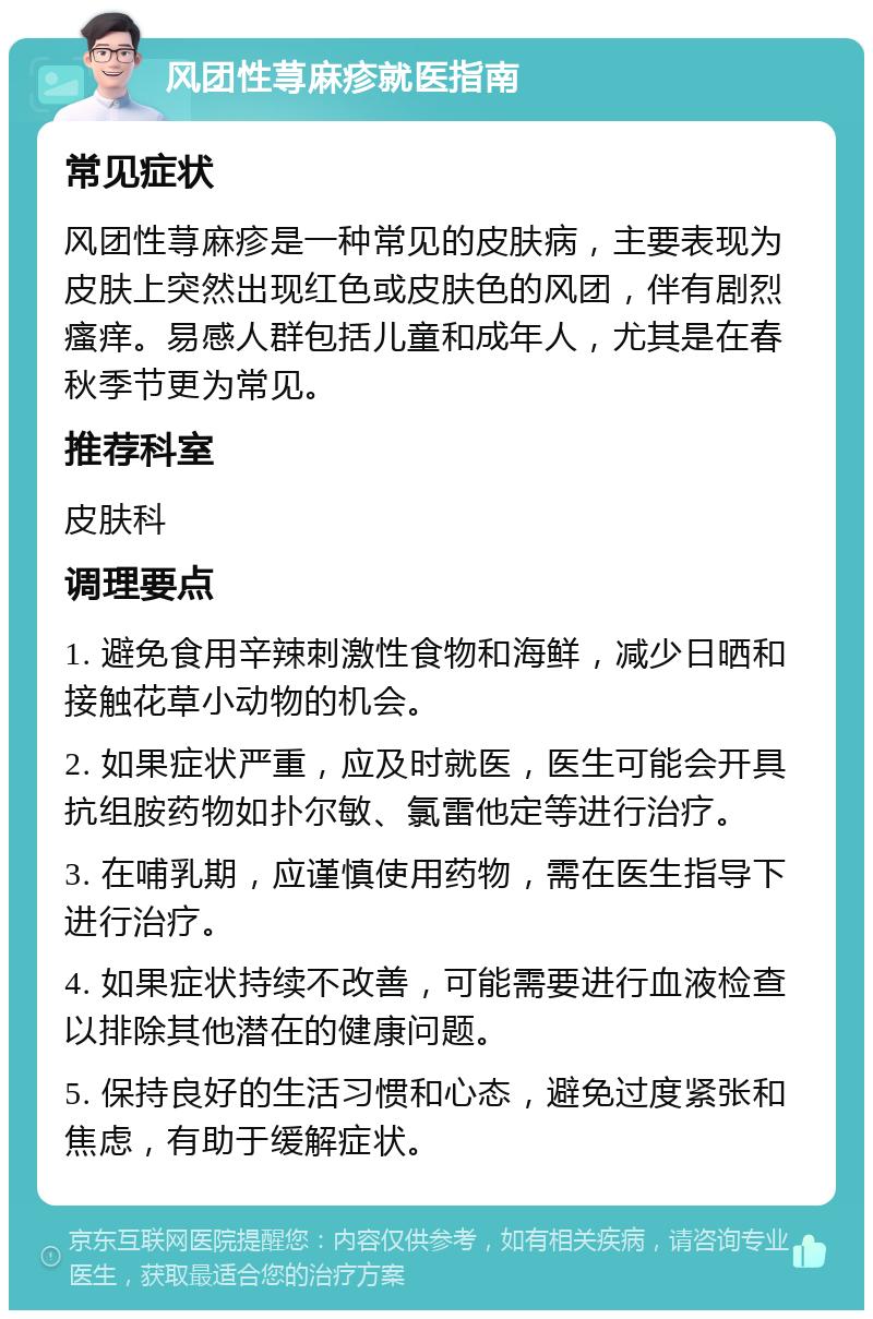 风团性荨麻疹就医指南 常见症状 风团性荨麻疹是一种常见的皮肤病，主要表现为皮肤上突然出现红色或皮肤色的风团，伴有剧烈瘙痒。易感人群包括儿童和成年人，尤其是在春秋季节更为常见。 推荐科室 皮肤科 调理要点 1. 避免食用辛辣刺激性食物和海鲜，减少日晒和接触花草小动物的机会。 2. 如果症状严重，应及时就医，医生可能会开具抗组胺药物如扑尔敏、氯雷他定等进行治疗。 3. 在哺乳期，应谨慎使用药物，需在医生指导下进行治疗。 4. 如果症状持续不改善，可能需要进行血液检查以排除其他潜在的健康问题。 5. 保持良好的生活习惯和心态，避免过度紧张和焦虑，有助于缓解症状。