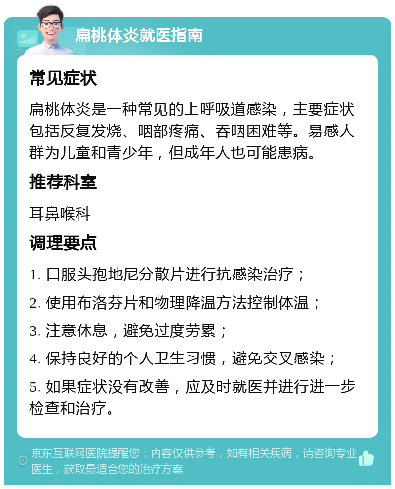 扁桃体炎就医指南 常见症状 扁桃体炎是一种常见的上呼吸道感染，主要症状包括反复发烧、咽部疼痛、吞咽困难等。易感人群为儿童和青少年，但成年人也可能患病。 推荐科室 耳鼻喉科 调理要点 1. 口服头孢地尼分散片进行抗感染治疗； 2. 使用布洛芬片和物理降温方法控制体温； 3. 注意休息，避免过度劳累； 4. 保持良好的个人卫生习惯，避免交叉感染； 5. 如果症状没有改善，应及时就医并进行进一步检查和治疗。