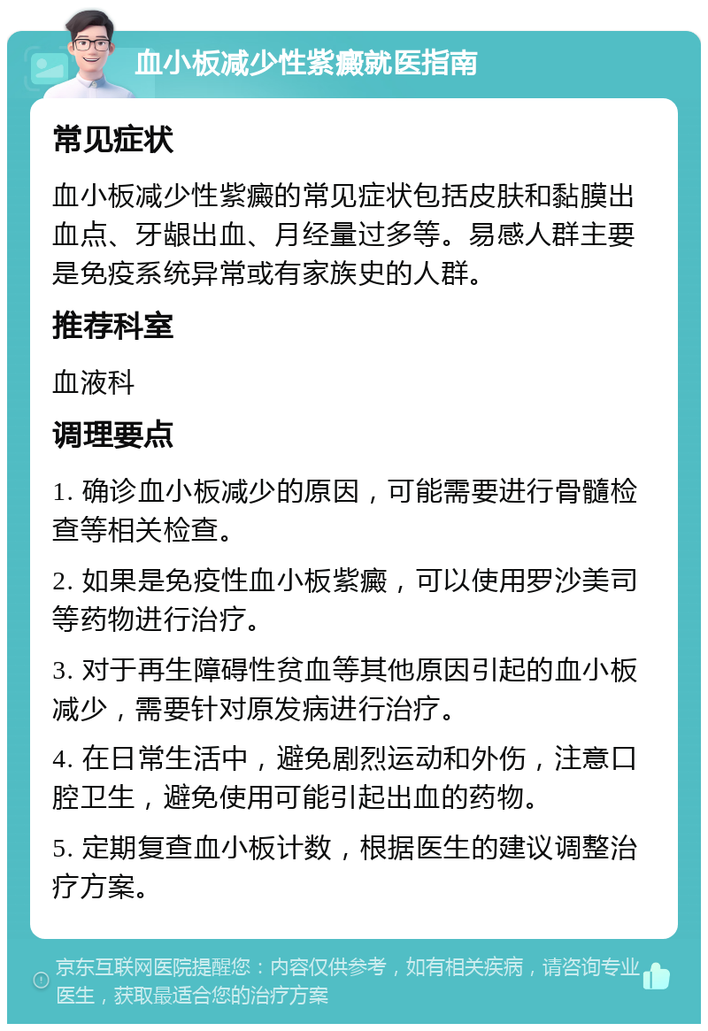 血小板减少性紫癜就医指南 常见症状 血小板减少性紫癜的常见症状包括皮肤和黏膜出血点、牙龈出血、月经量过多等。易感人群主要是免疫系统异常或有家族史的人群。 推荐科室 血液科 调理要点 1. 确诊血小板减少的原因，可能需要进行骨髓检查等相关检查。 2. 如果是免疫性血小板紫癜，可以使用罗沙美司等药物进行治疗。 3. 对于再生障碍性贫血等其他原因引起的血小板减少，需要针对原发病进行治疗。 4. 在日常生活中，避免剧烈运动和外伤，注意口腔卫生，避免使用可能引起出血的药物。 5. 定期复查血小板计数，根据医生的建议调整治疗方案。