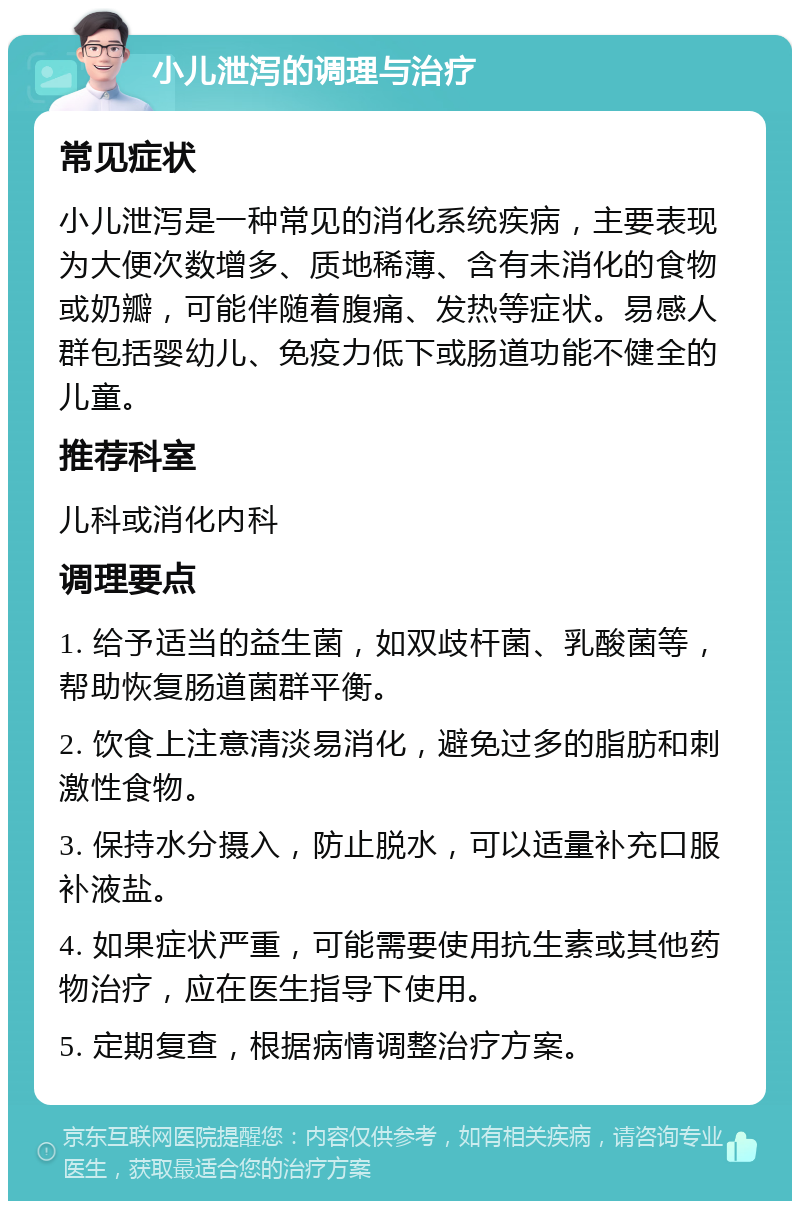 小儿泄泻的调理与治疗 常见症状 小儿泄泻是一种常见的消化系统疾病，主要表现为大便次数增多、质地稀薄、含有未消化的食物或奶瓣，可能伴随着腹痛、发热等症状。易感人群包括婴幼儿、免疫力低下或肠道功能不健全的儿童。 推荐科室 儿科或消化内科 调理要点 1. 给予适当的益生菌，如双歧杆菌、乳酸菌等，帮助恢复肠道菌群平衡。 2. 饮食上注意清淡易消化，避免过多的脂肪和刺激性食物。 3. 保持水分摄入，防止脱水，可以适量补充口服补液盐。 4. 如果症状严重，可能需要使用抗生素或其他药物治疗，应在医生指导下使用。 5. 定期复查，根据病情调整治疗方案。