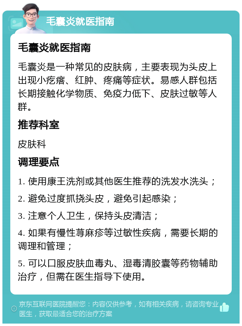 毛囊炎就医指南 毛囊炎就医指南 毛囊炎是一种常见的皮肤病，主要表现为头皮上出现小疙瘩、红肿、疼痛等症状。易感人群包括长期接触化学物质、免疫力低下、皮肤过敏等人群。 推荐科室 皮肤科 调理要点 1. 使用康王洗剂或其他医生推荐的洗发水洗头； 2. 避免过度抓挠头皮，避免引起感染； 3. 注意个人卫生，保持头皮清洁； 4. 如果有慢性荨麻疹等过敏性疾病，需要长期的调理和管理； 5. 可以口服皮肤血毒丸、湿毒清胶囊等药物辅助治疗，但需在医生指导下使用。