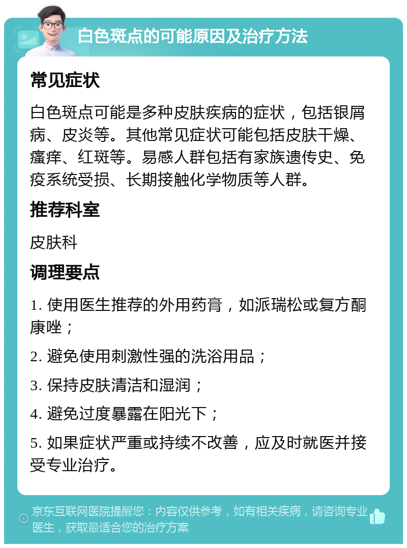 白色斑点的可能原因及治疗方法 常见症状 白色斑点可能是多种皮肤疾病的症状，包括银屑病、皮炎等。其他常见症状可能包括皮肤干燥、瘙痒、红斑等。易感人群包括有家族遗传史、免疫系统受损、长期接触化学物质等人群。 推荐科室 皮肤科 调理要点 1. 使用医生推荐的外用药膏，如派瑞松或复方酮康唑； 2. 避免使用刺激性强的洗浴用品； 3. 保持皮肤清洁和湿润； 4. 避免过度暴露在阳光下； 5. 如果症状严重或持续不改善，应及时就医并接受专业治疗。