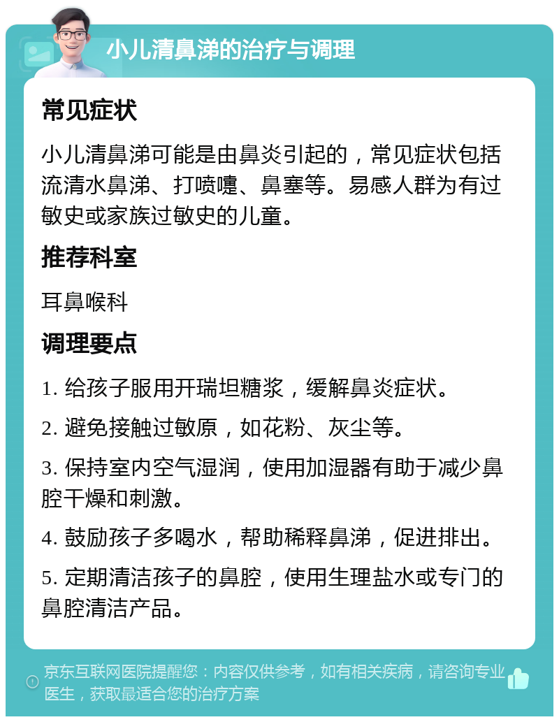 小儿清鼻涕的治疗与调理 常见症状 小儿清鼻涕可能是由鼻炎引起的，常见症状包括流清水鼻涕、打喷嚏、鼻塞等。易感人群为有过敏史或家族过敏史的儿童。 推荐科室 耳鼻喉科 调理要点 1. 给孩子服用开瑞坦糖浆，缓解鼻炎症状。 2. 避免接触过敏原，如花粉、灰尘等。 3. 保持室内空气湿润，使用加湿器有助于减少鼻腔干燥和刺激。 4. 鼓励孩子多喝水，帮助稀释鼻涕，促进排出。 5. 定期清洁孩子的鼻腔，使用生理盐水或专门的鼻腔清洁产品。