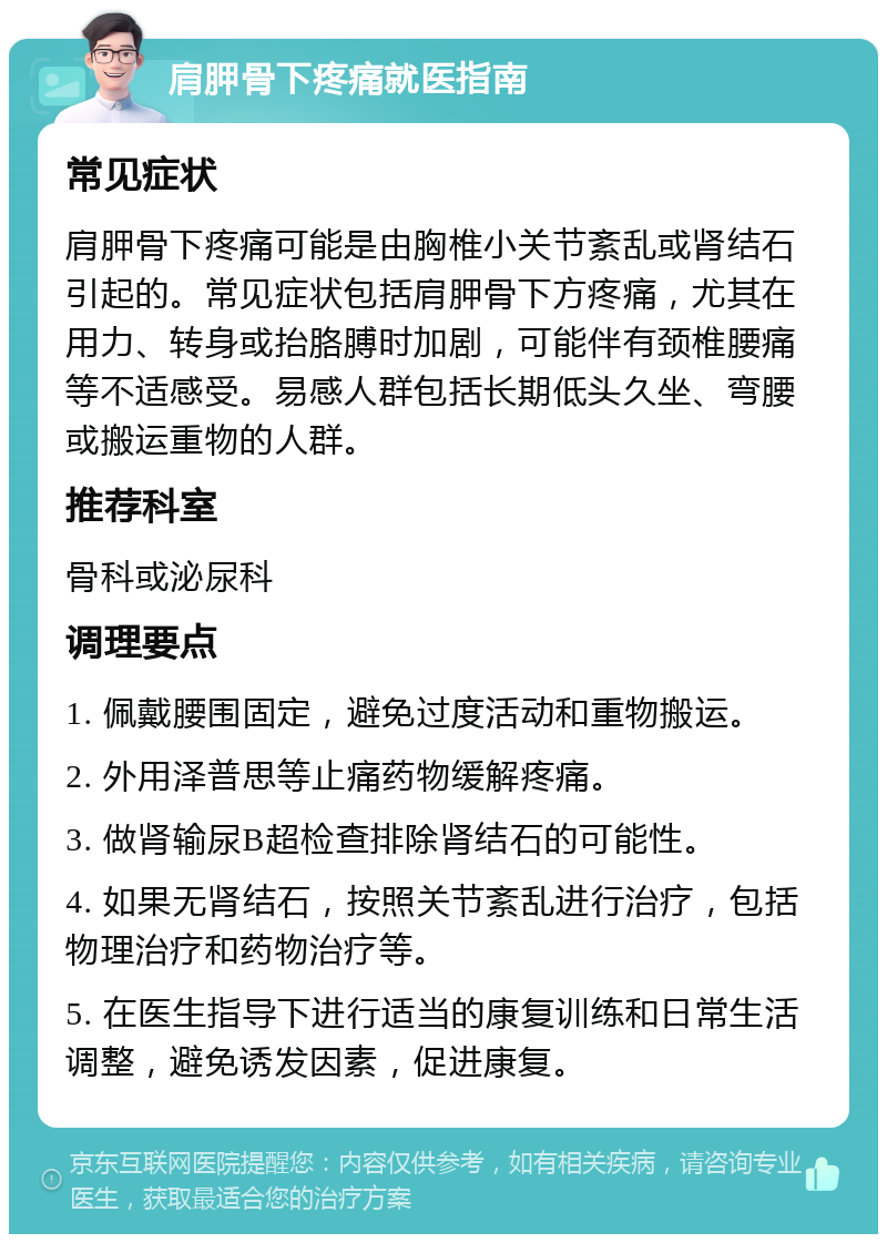 肩胛骨下疼痛就医指南 常见症状 肩胛骨下疼痛可能是由胸椎小关节紊乱或肾结石引起的。常见症状包括肩胛骨下方疼痛，尤其在用力、转身或抬胳膊时加剧，可能伴有颈椎腰痛等不适感受。易感人群包括长期低头久坐、弯腰或搬运重物的人群。 推荐科室 骨科或泌尿科 调理要点 1. 佩戴腰围固定，避免过度活动和重物搬运。 2. 外用泽普思等止痛药物缓解疼痛。 3. 做肾输尿B超检查排除肾结石的可能性。 4. 如果无肾结石，按照关节紊乱进行治疗，包括物理治疗和药物治疗等。 5. 在医生指导下进行适当的康复训练和日常生活调整，避免诱发因素，促进康复。