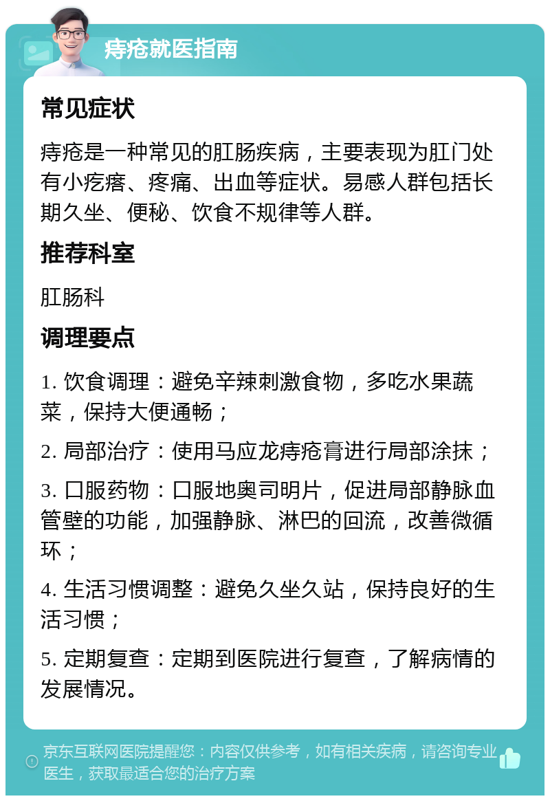 痔疮就医指南 常见症状 痔疮是一种常见的肛肠疾病，主要表现为肛门处有小疙瘩、疼痛、出血等症状。易感人群包括长期久坐、便秘、饮食不规律等人群。 推荐科室 肛肠科 调理要点 1. 饮食调理：避免辛辣刺激食物，多吃水果蔬菜，保持大便通畅； 2. 局部治疗：使用马应龙痔疮膏进行局部涂抹； 3. 口服药物：口服地奥司明片，促进局部静脉血管壁的功能，加强静脉、淋巴的回流，改善微循环； 4. 生活习惯调整：避免久坐久站，保持良好的生活习惯； 5. 定期复查：定期到医院进行复查，了解病情的发展情况。