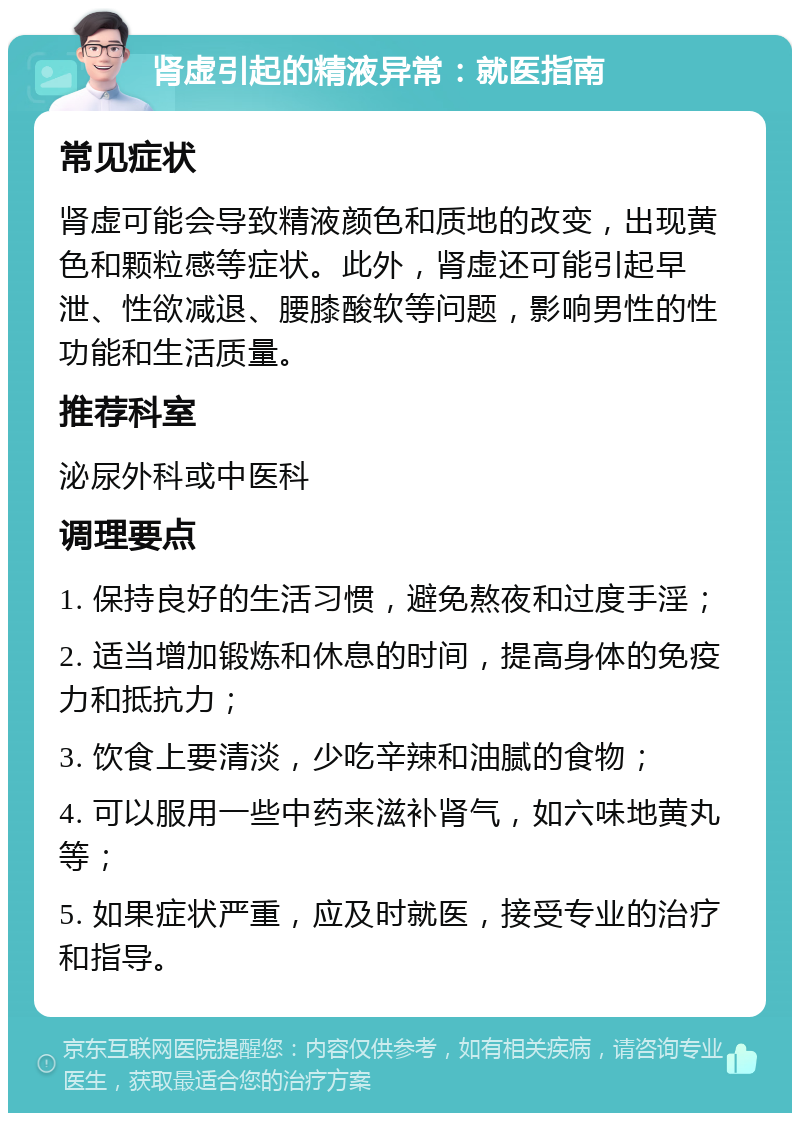 肾虚引起的精液异常：就医指南 常见症状 肾虚可能会导致精液颜色和质地的改变，出现黄色和颗粒感等症状。此外，肾虚还可能引起早泄、性欲减退、腰膝酸软等问题，影响男性的性功能和生活质量。 推荐科室 泌尿外科或中医科 调理要点 1. 保持良好的生活习惯，避免熬夜和过度手淫； 2. 适当增加锻炼和休息的时间，提高身体的免疫力和抵抗力； 3. 饮食上要清淡，少吃辛辣和油腻的食物； 4. 可以服用一些中药来滋补肾气，如六味地黄丸等； 5. 如果症状严重，应及时就医，接受专业的治疗和指导。