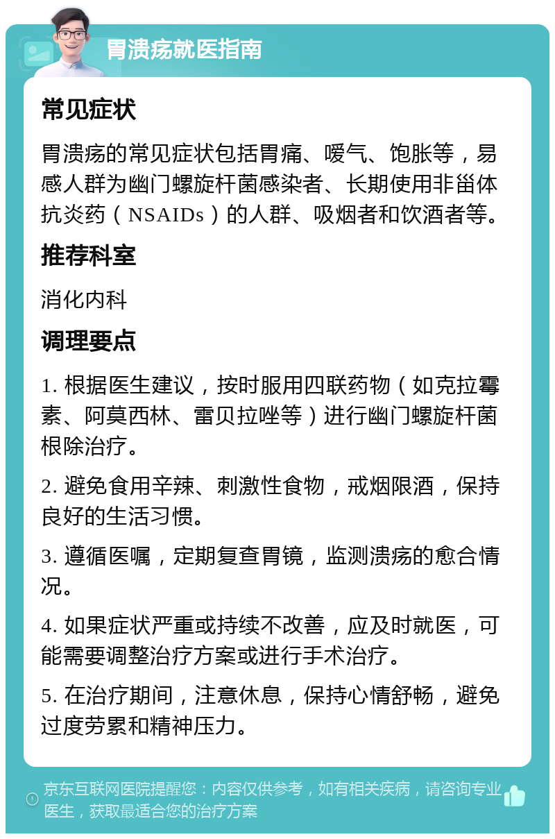 胃溃疡就医指南 常见症状 胃溃疡的常见症状包括胃痛、嗳气、饱胀等，易感人群为幽门螺旋杆菌感染者、长期使用非甾体抗炎药（NSAIDs）的人群、吸烟者和饮酒者等。 推荐科室 消化内科 调理要点 1. 根据医生建议，按时服用四联药物（如克拉霉素、阿莫西林、雷贝拉唑等）进行幽门螺旋杆菌根除治疗。 2. 避免食用辛辣、刺激性食物，戒烟限酒，保持良好的生活习惯。 3. 遵循医嘱，定期复查胃镜，监测溃疡的愈合情况。 4. 如果症状严重或持续不改善，应及时就医，可能需要调整治疗方案或进行手术治疗。 5. 在治疗期间，注意休息，保持心情舒畅，避免过度劳累和精神压力。