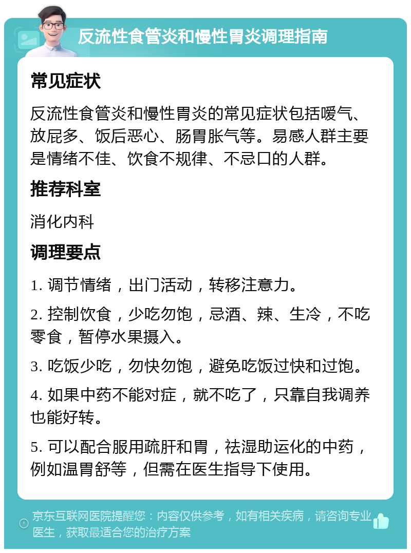 反流性食管炎和慢性胃炎调理指南 常见症状 反流性食管炎和慢性胃炎的常见症状包括嗳气、放屁多、饭后恶心、肠胃胀气等。易感人群主要是情绪不佳、饮食不规律、不忌口的人群。 推荐科室 消化内科 调理要点 1. 调节情绪，出门活动，转移注意力。 2. 控制饮食，少吃勿饱，忌酒、辣、生冷，不吃零食，暂停水果摄入。 3. 吃饭少吃，勿快勿饱，避免吃饭过快和过饱。 4. 如果中药不能对症，就不吃了，只靠自我调养也能好转。 5. 可以配合服用疏肝和胃，祛湿助运化的中药，例如温胃舒等，但需在医生指导下使用。