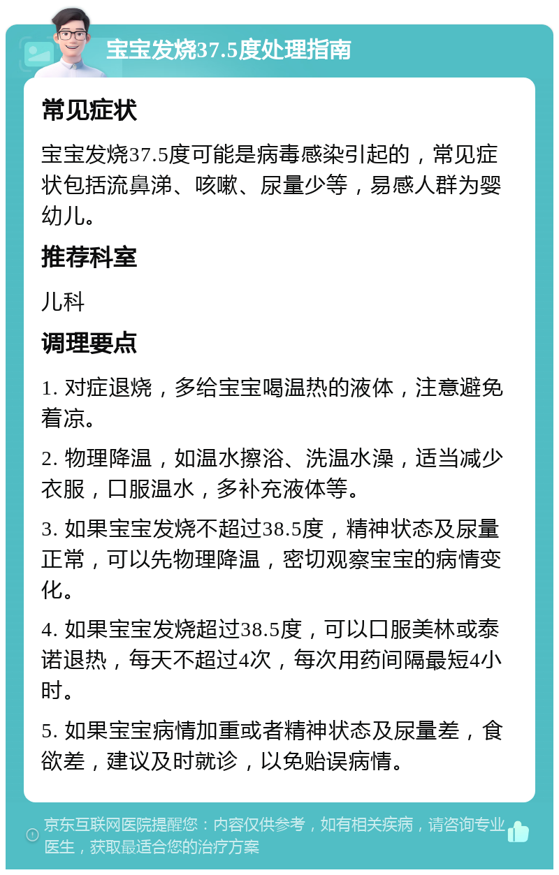 宝宝发烧37.5度处理指南 常见症状 宝宝发烧37.5度可能是病毒感染引起的，常见症状包括流鼻涕、咳嗽、尿量少等，易感人群为婴幼儿。 推荐科室 儿科 调理要点 1. 对症退烧，多给宝宝喝温热的液体，注意避免着凉。 2. 物理降温，如温水擦浴、洗温水澡，适当减少衣服，口服温水，多补充液体等。 3. 如果宝宝发烧不超过38.5度，精神状态及尿量正常，可以先物理降温，密切观察宝宝的病情变化。 4. 如果宝宝发烧超过38.5度，可以口服美林或泰诺退热，每天不超过4次，每次用药间隔最短4小时。 5. 如果宝宝病情加重或者精神状态及尿量差，食欲差，建议及时就诊，以免贻误病情。