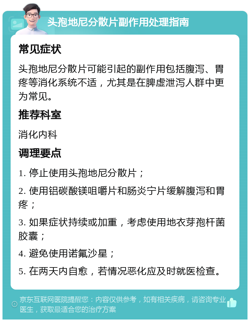 头孢地尼分散片副作用处理指南 常见症状 头孢地尼分散片可能引起的副作用包括腹泻、胃疼等消化系统不适，尤其是在脾虚泄泻人群中更为常见。 推荐科室 消化内科 调理要点 1. 停止使用头孢地尼分散片； 2. 使用铝碳酸镁咀嚼片和肠炎宁片缓解腹泻和胃疼； 3. 如果症状持续或加重，考虑使用地衣芽孢杆菌胶囊； 4. 避免使用诺氟沙星； 5. 在两天内自愈，若情况恶化应及时就医检查。