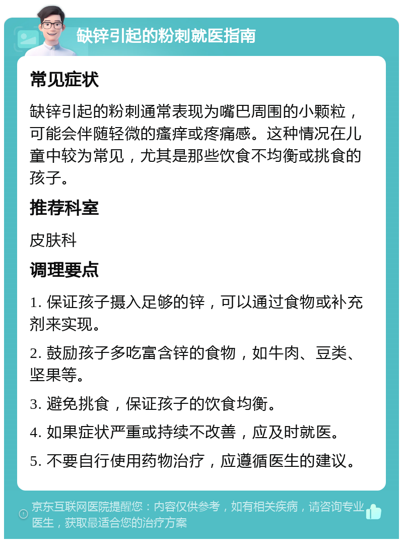 缺锌引起的粉刺就医指南 常见症状 缺锌引起的粉刺通常表现为嘴巴周围的小颗粒，可能会伴随轻微的瘙痒或疼痛感。这种情况在儿童中较为常见，尤其是那些饮食不均衡或挑食的孩子。 推荐科室 皮肤科 调理要点 1. 保证孩子摄入足够的锌，可以通过食物或补充剂来实现。 2. 鼓励孩子多吃富含锌的食物，如牛肉、豆类、坚果等。 3. 避免挑食，保证孩子的饮食均衡。 4. 如果症状严重或持续不改善，应及时就医。 5. 不要自行使用药物治疗，应遵循医生的建议。