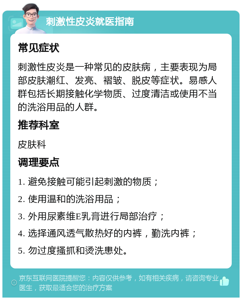 刺激性皮炎就医指南 常见症状 刺激性皮炎是一种常见的皮肤病，主要表现为局部皮肤潮红、发亮、褶皱、脱皮等症状。易感人群包括长期接触化学物质、过度清洁或使用不当的洗浴用品的人群。 推荐科室 皮肤科 调理要点 1. 避免接触可能引起刺激的物质； 2. 使用温和的洗浴用品； 3. 外用尿素维E乳膏进行局部治疗； 4. 选择通风透气散热好的内裤，勤洗内裤； 5. 勿过度搔抓和烫洗患处。