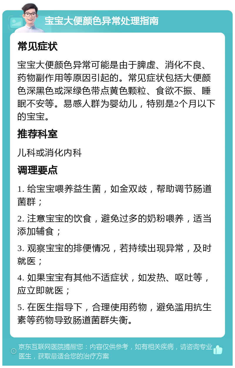 宝宝大便颜色异常处理指南 常见症状 宝宝大便颜色异常可能是由于脾虚、消化不良、药物副作用等原因引起的。常见症状包括大便颜色深黑色或深绿色带点黄色颗粒、食欲不振、睡眠不安等。易感人群为婴幼儿，特别是2个月以下的宝宝。 推荐科室 儿科或消化内科 调理要点 1. 给宝宝喂养益生菌，如金双歧，帮助调节肠道菌群； 2. 注意宝宝的饮食，避免过多的奶粉喂养，适当添加辅食； 3. 观察宝宝的排便情况，若持续出现异常，及时就医； 4. 如果宝宝有其他不适症状，如发热、呕吐等，应立即就医； 5. 在医生指导下，合理使用药物，避免滥用抗生素等药物导致肠道菌群失衡。