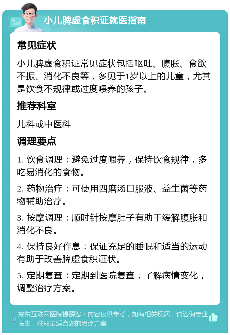 小儿脾虚食积证就医指南 常见症状 小儿脾虚食积证常见症状包括呕吐、腹胀、食欲不振、消化不良等，多见于1岁以上的儿童，尤其是饮食不规律或过度喂养的孩子。 推荐科室 儿科或中医科 调理要点 1. 饮食调理：避免过度喂养，保持饮食规律，多吃易消化的食物。 2. 药物治疗：可使用四磨汤口服液、益生菌等药物辅助治疗。 3. 按摩调理：顺时针按摩肚子有助于缓解腹胀和消化不良。 4. 保持良好作息：保证充足的睡眠和适当的运动有助于改善脾虚食积证状。 5. 定期复查：定期到医院复查，了解病情变化，调整治疗方案。