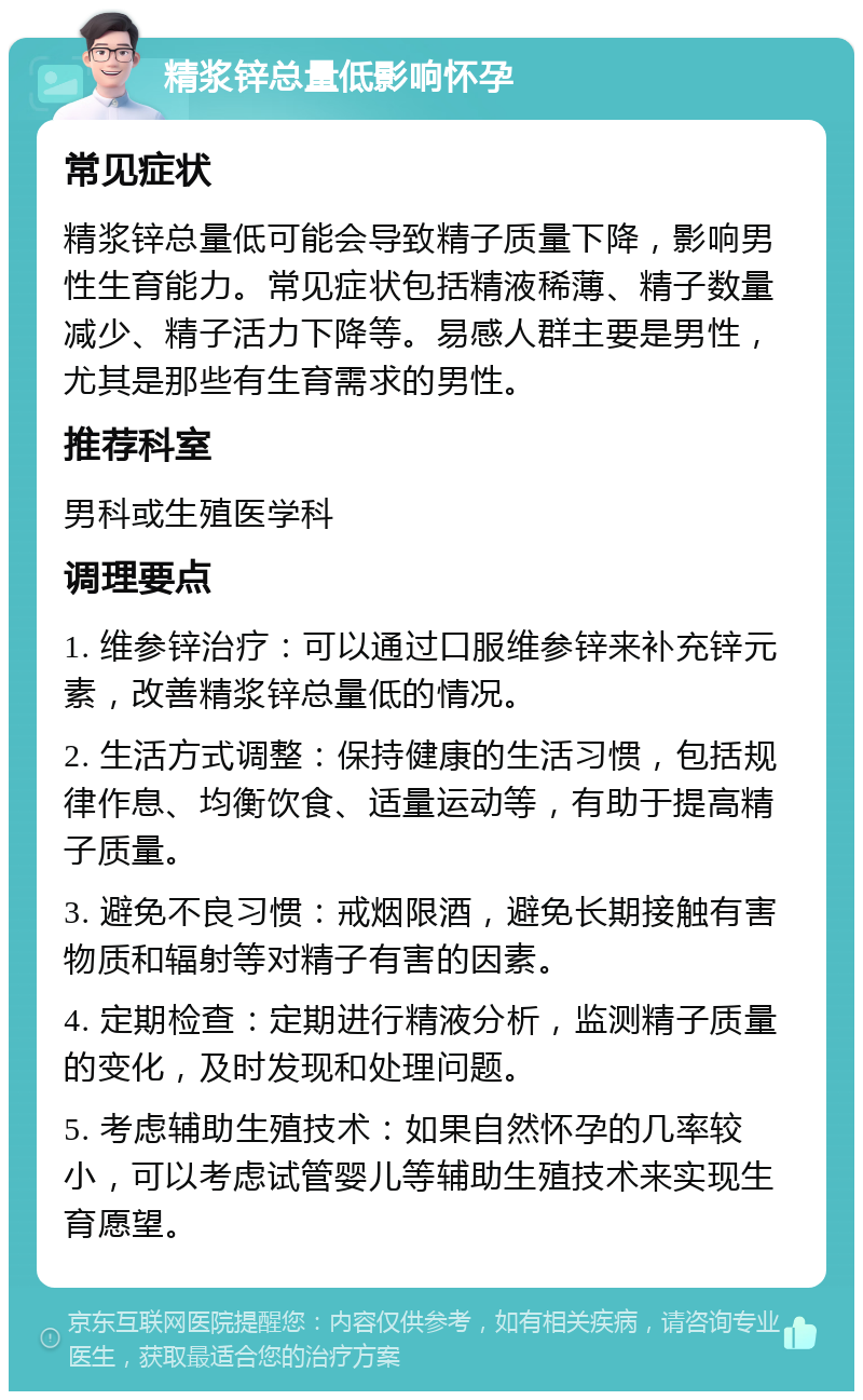 精浆锌总量低影响怀孕 常见症状 精浆锌总量低可能会导致精子质量下降，影响男性生育能力。常见症状包括精液稀薄、精子数量减少、精子活力下降等。易感人群主要是男性，尤其是那些有生育需求的男性。 推荐科室 男科或生殖医学科 调理要点 1. 维参锌治疗：可以通过口服维参锌来补充锌元素，改善精浆锌总量低的情况。 2. 生活方式调整：保持健康的生活习惯，包括规律作息、均衡饮食、适量运动等，有助于提高精子质量。 3. 避免不良习惯：戒烟限酒，避免长期接触有害物质和辐射等对精子有害的因素。 4. 定期检查：定期进行精液分析，监测精子质量的变化，及时发现和处理问题。 5. 考虑辅助生殖技术：如果自然怀孕的几率较小，可以考虑试管婴儿等辅助生殖技术来实现生育愿望。