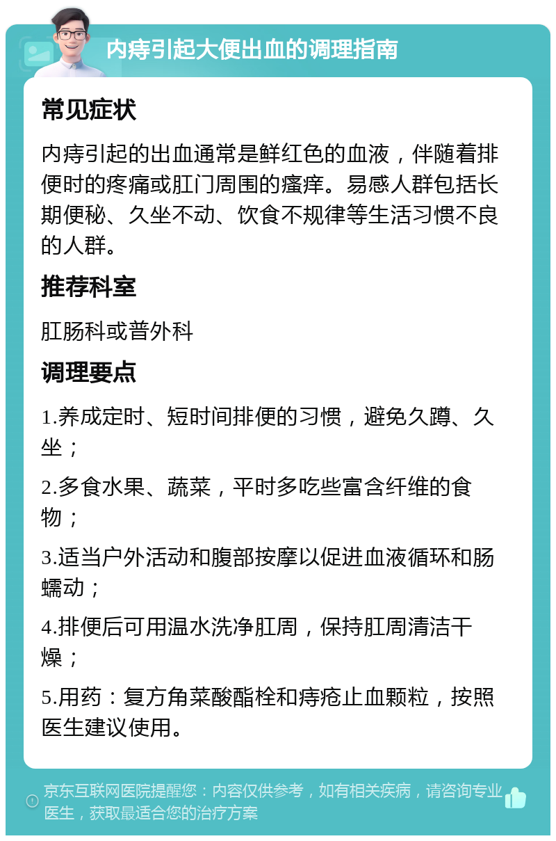 内痔引起大便出血的调理指南 常见症状 内痔引起的出血通常是鲜红色的血液，伴随着排便时的疼痛或肛门周围的瘙痒。易感人群包括长期便秘、久坐不动、饮食不规律等生活习惯不良的人群。 推荐科室 肛肠科或普外科 调理要点 1.养成定时、短时间排便的习惯，避免久蹲、久坐； 2.多食水果、蔬菜，平时多吃些富含纤维的食物； 3.适当户外活动和腹部按摩以促进血液循环和肠蠕动； 4.排便后可用温水洗净肛周，保持肛周清洁干燥； 5.用药：复方角菜酸酯栓和痔疮止血颗粒，按照医生建议使用。