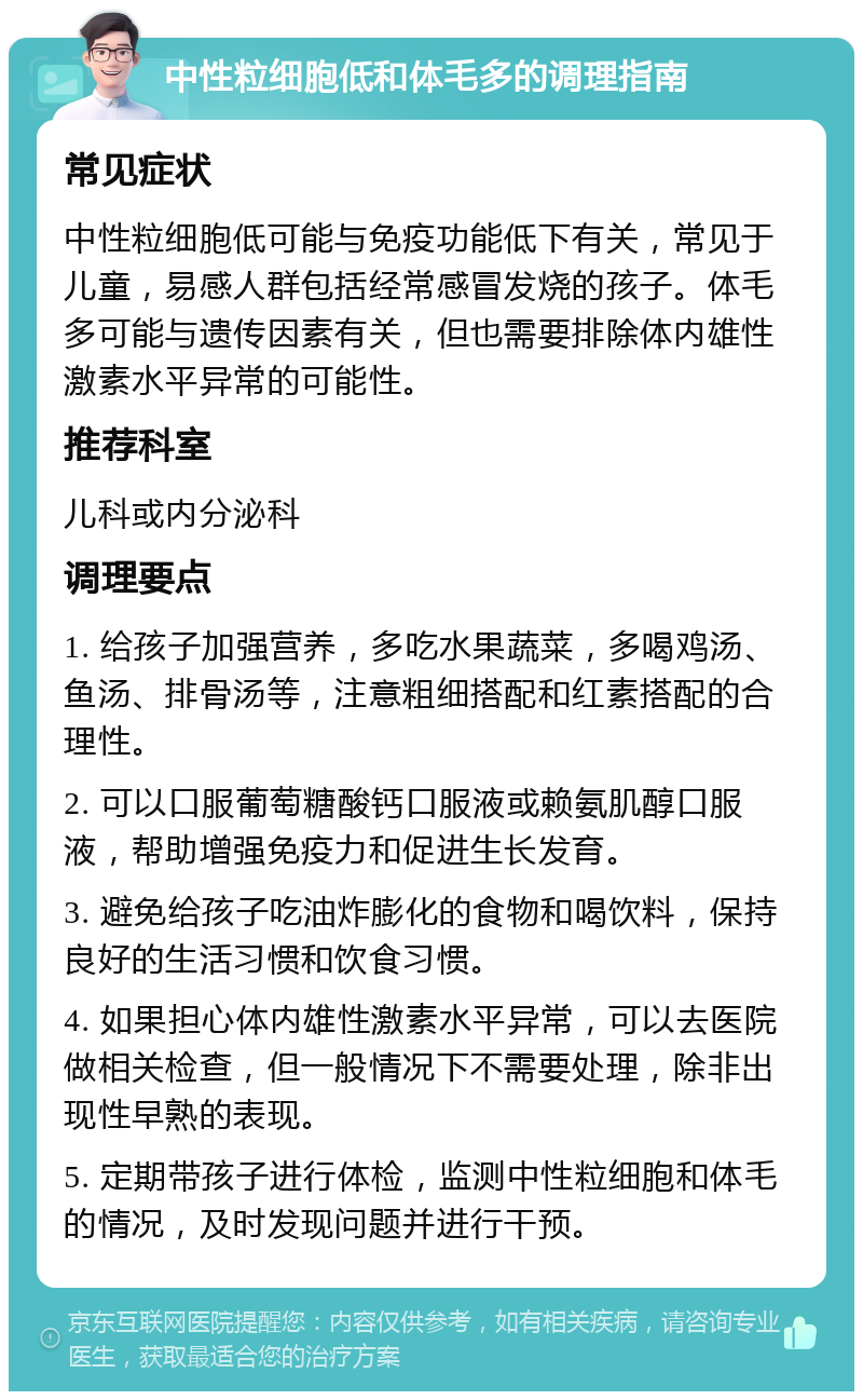 中性粒细胞低和体毛多的调理指南 常见症状 中性粒细胞低可能与免疫功能低下有关，常见于儿童，易感人群包括经常感冒发烧的孩子。体毛多可能与遗传因素有关，但也需要排除体内雄性激素水平异常的可能性。 推荐科室 儿科或内分泌科 调理要点 1. 给孩子加强营养，多吃水果蔬菜，多喝鸡汤、鱼汤、排骨汤等，注意粗细搭配和红素搭配的合理性。 2. 可以口服葡萄糖酸钙口服液或赖氨肌醇口服液，帮助增强免疫力和促进生长发育。 3. 避免给孩子吃油炸膨化的食物和喝饮料，保持良好的生活习惯和饮食习惯。 4. 如果担心体内雄性激素水平异常，可以去医院做相关检查，但一般情况下不需要处理，除非出现性早熟的表现。 5. 定期带孩子进行体检，监测中性粒细胞和体毛的情况，及时发现问题并进行干预。