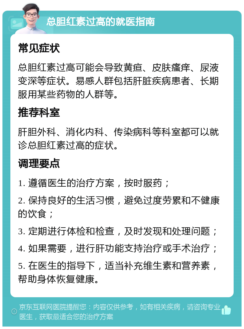 总胆红素过高的就医指南 常见症状 总胆红素过高可能会导致黄疸、皮肤瘙痒、尿液变深等症状。易感人群包括肝脏疾病患者、长期服用某些药物的人群等。 推荐科室 肝胆外科、消化内科、传染病科等科室都可以就诊总胆红素过高的症状。 调理要点 1. 遵循医生的治疗方案，按时服药； 2. 保持良好的生活习惯，避免过度劳累和不健康的饮食； 3. 定期进行体检和检查，及时发现和处理问题； 4. 如果需要，进行肝功能支持治疗或手术治疗； 5. 在医生的指导下，适当补充维生素和营养素，帮助身体恢复健康。