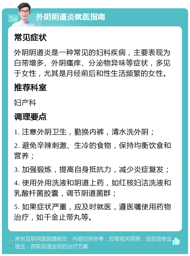 外阴阴道炎就医指南 常见症状 外阴阴道炎是一种常见的妇科疾病，主要表现为白带增多、外阴瘙痒、分泌物异味等症状，多见于女性，尤其是月经前后和性生活频繁的女性。 推荐科室 妇产科 调理要点 1. 注意外阴卫生，勤换内裤，清水洗外阴； 2. 避免辛辣刺激、生冷的食物，保持均衡饮食和营养； 3. 加强锻炼，提高自身抵抗力，减少炎症复发； 4. 使用外用洗液和阴道上药，如红核妇洁洗液和乳酸杆菌胶囊，调节阴道菌群； 5. 如果症状严重，应及时就医，遵医嘱使用药物治疗，如千金止带丸等。