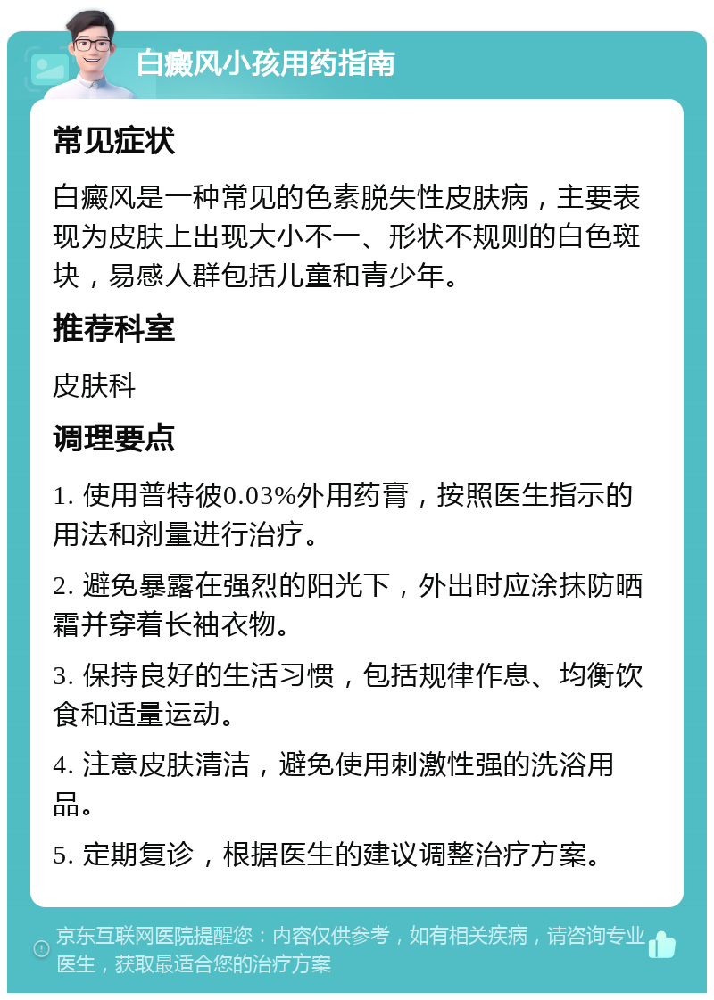 白癜风小孩用药指南 常见症状 白癜风是一种常见的色素脱失性皮肤病，主要表现为皮肤上出现大小不一、形状不规则的白色斑块，易感人群包括儿童和青少年。 推荐科室 皮肤科 调理要点 1. 使用普特彼0.03%外用药膏，按照医生指示的用法和剂量进行治疗。 2. 避免暴露在强烈的阳光下，外出时应涂抹防晒霜并穿着长袖衣物。 3. 保持良好的生活习惯，包括规律作息、均衡饮食和适量运动。 4. 注意皮肤清洁，避免使用刺激性强的洗浴用品。 5. 定期复诊，根据医生的建议调整治疗方案。