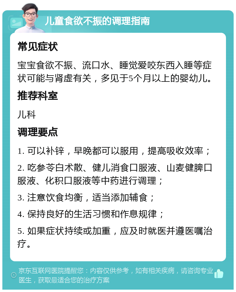 儿童食欲不振的调理指南 常见症状 宝宝食欲不振、流口水、睡觉爱咬东西入睡等症状可能与肾虚有关，多见于5个月以上的婴幼儿。 推荐科室 儿科 调理要点 1. 可以补锌，早晚都可以服用，提高吸收效率； 2. 吃参苓白术散、健儿消食口服液、山麦健脾口服液、化积口服液等中药进行调理； 3. 注意饮食均衡，适当添加辅食； 4. 保持良好的生活习惯和作息规律； 5. 如果症状持续或加重，应及时就医并遵医嘱治疗。