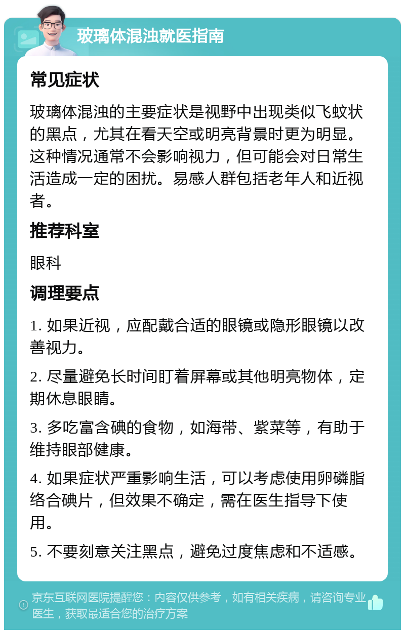 玻璃体混浊就医指南 常见症状 玻璃体混浊的主要症状是视野中出现类似飞蚊状的黑点，尤其在看天空或明亮背景时更为明显。这种情况通常不会影响视力，但可能会对日常生活造成一定的困扰。易感人群包括老年人和近视者。 推荐科室 眼科 调理要点 1. 如果近视，应配戴合适的眼镜或隐形眼镜以改善视力。 2. 尽量避免长时间盯着屏幕或其他明亮物体，定期休息眼睛。 3. 多吃富含碘的食物，如海带、紫菜等，有助于维持眼部健康。 4. 如果症状严重影响生活，可以考虑使用卵磷脂络合碘片，但效果不确定，需在医生指导下使用。 5. 不要刻意关注黑点，避免过度焦虑和不适感。