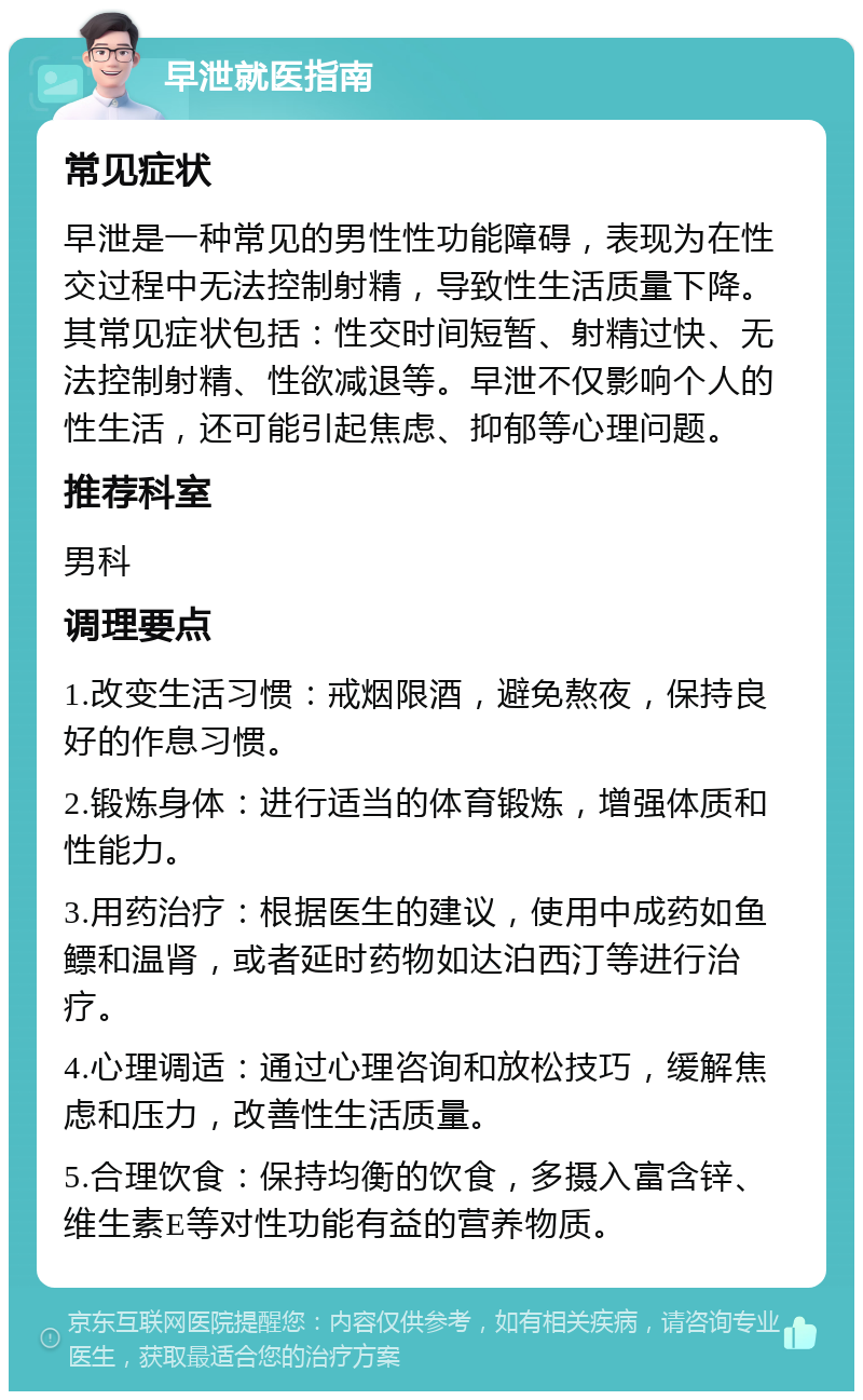 早泄就医指南 常见症状 早泄是一种常见的男性性功能障碍，表现为在性交过程中无法控制射精，导致性生活质量下降。其常见症状包括：性交时间短暂、射精过快、无法控制射精、性欲减退等。早泄不仅影响个人的性生活，还可能引起焦虑、抑郁等心理问题。 推荐科室 男科 调理要点 1.改变生活习惯：戒烟限酒，避免熬夜，保持良好的作息习惯。 2.锻炼身体：进行适当的体育锻炼，增强体质和性能力。 3.用药治疗：根据医生的建议，使用中成药如鱼鳔和温肾，或者延时药物如达泊西汀等进行治疗。 4.心理调适：通过心理咨询和放松技巧，缓解焦虑和压力，改善性生活质量。 5.合理饮食：保持均衡的饮食，多摄入富含锌、维生素E等对性功能有益的营养物质。