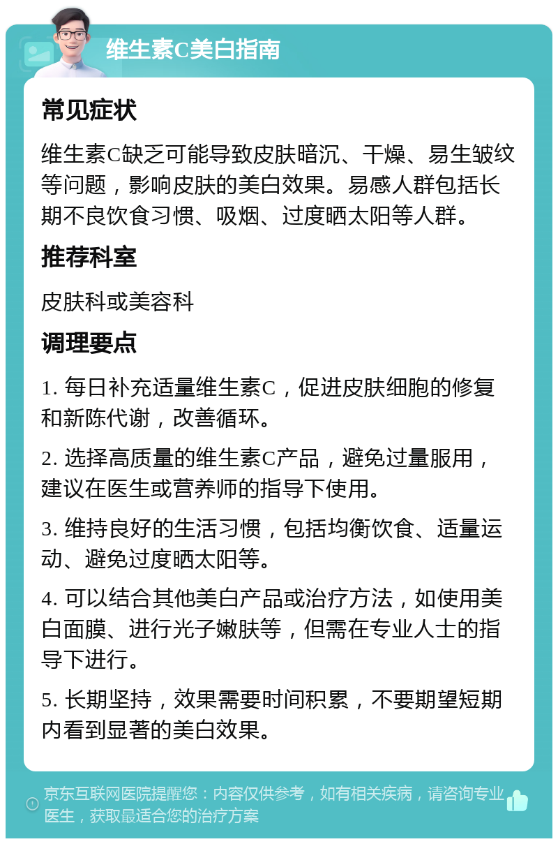 维生素C美白指南 常见症状 维生素C缺乏可能导致皮肤暗沉、干燥、易生皱纹等问题，影响皮肤的美白效果。易感人群包括长期不良饮食习惯、吸烟、过度晒太阳等人群。 推荐科室 皮肤科或美容科 调理要点 1. 每日补充适量维生素C，促进皮肤细胞的修复和新陈代谢，改善循环。 2. 选择高质量的维生素C产品，避免过量服用，建议在医生或营养师的指导下使用。 3. 维持良好的生活习惯，包括均衡饮食、适量运动、避免过度晒太阳等。 4. 可以结合其他美白产品或治疗方法，如使用美白面膜、进行光子嫩肤等，但需在专业人士的指导下进行。 5. 长期坚持，效果需要时间积累，不要期望短期内看到显著的美白效果。