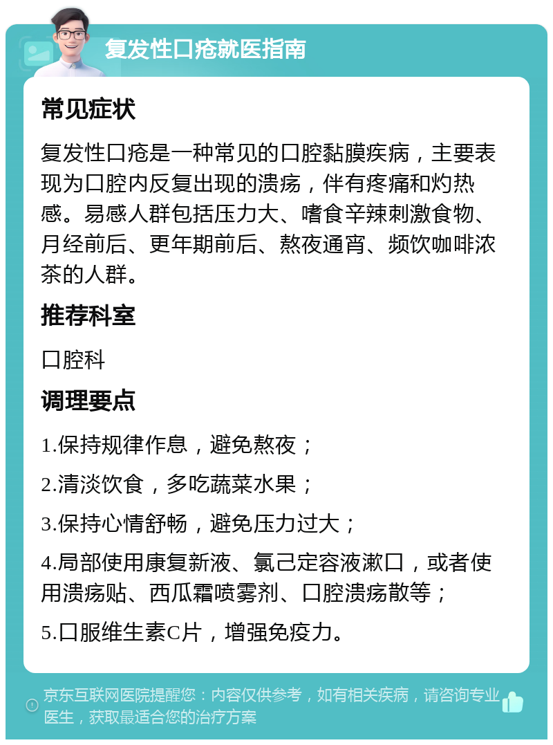 复发性口疮就医指南 常见症状 复发性口疮是一种常见的口腔黏膜疾病，主要表现为口腔内反复出现的溃疡，伴有疼痛和灼热感。易感人群包括压力大、嗜食辛辣刺激食物、月经前后、更年期前后、熬夜通宵、频饮咖啡浓茶的人群。 推荐科室 口腔科 调理要点 1.保持规律作息，避免熬夜； 2.清淡饮食，多吃蔬菜水果； 3.保持心情舒畅，避免压力过大； 4.局部使用康复新液、氯己定容液漱口，或者使用溃疡贴、西瓜霜喷雾剂、口腔溃疡散等； 5.口服维生素C片，增强免疫力。