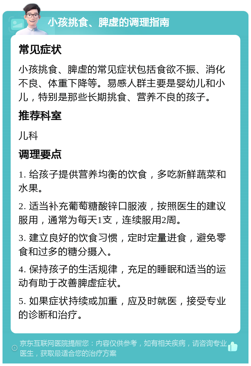 小孩挑食、脾虚的调理指南 常见症状 小孩挑食、脾虚的常见症状包括食欲不振、消化不良、体重下降等。易感人群主要是婴幼儿和小儿，特别是那些长期挑食、营养不良的孩子。 推荐科室 儿科 调理要点 1. 给孩子提供营养均衡的饮食，多吃新鲜蔬菜和水果。 2. 适当补充葡萄糖酸锌口服液，按照医生的建议服用，通常为每天1支，连续服用2周。 3. 建立良好的饮食习惯，定时定量进食，避免零食和过多的糖分摄入。 4. 保持孩子的生活规律，充足的睡眠和适当的运动有助于改善脾虚症状。 5. 如果症状持续或加重，应及时就医，接受专业的诊断和治疗。