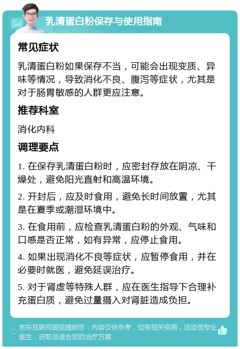 乳清蛋白粉保存与使用指南 常见症状 乳清蛋白粉如果保存不当，可能会出现变质、异味等情况，导致消化不良、腹泻等症状，尤其是对于肠胃敏感的人群更应注意。 推荐科室 消化内科 调理要点 1. 在保存乳清蛋白粉时，应密封存放在阴凉、干燥处，避免阳光直射和高温环境。 2. 开封后，应及时食用，避免长时间放置，尤其是在夏季或潮湿环境中。 3. 在食用前，应检查乳清蛋白粉的外观、气味和口感是否正常，如有异常，应停止食用。 4. 如果出现消化不良等症状，应暂停食用，并在必要时就医，避免延误治疗。 5. 对于肾虚等特殊人群，应在医生指导下合理补充蛋白质，避免过量摄入对肾脏造成负担。