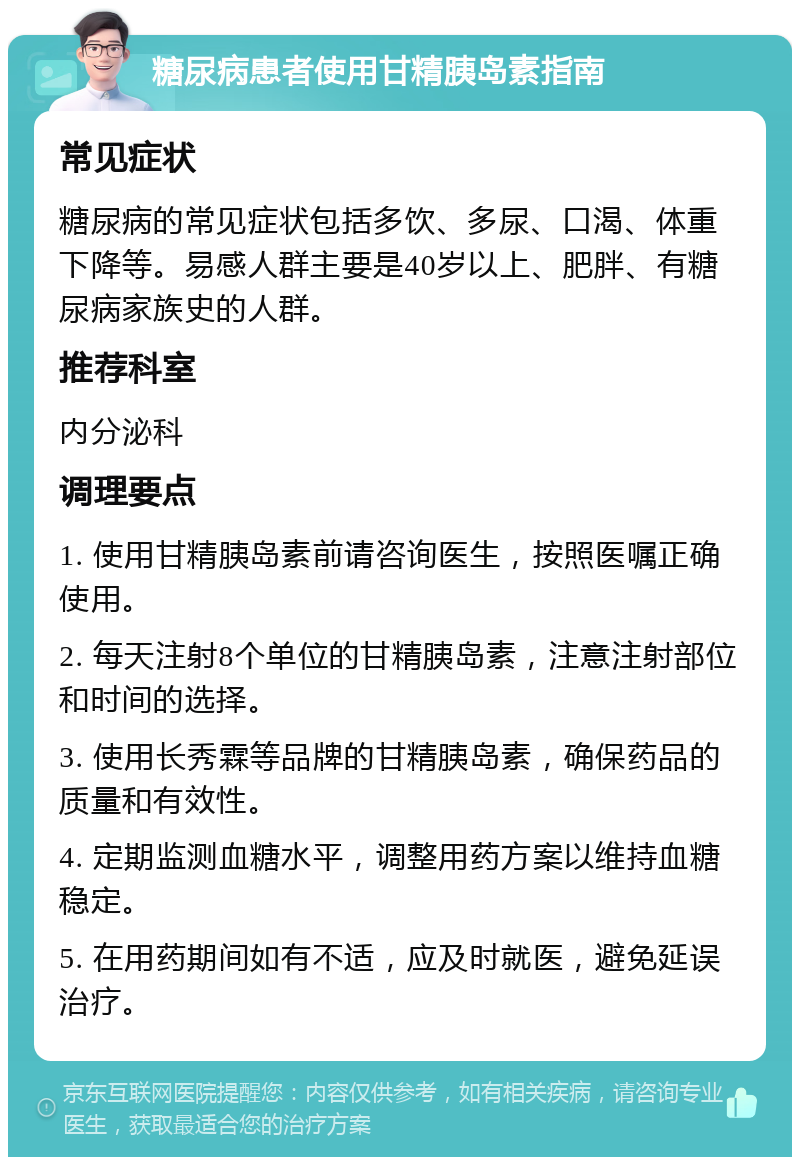 糖尿病患者使用甘精胰岛素指南 常见症状 糖尿病的常见症状包括多饮、多尿、口渴、体重下降等。易感人群主要是40岁以上、肥胖、有糖尿病家族史的人群。 推荐科室 内分泌科 调理要点 1. 使用甘精胰岛素前请咨询医生，按照医嘱正确使用。 2. 每天注射8个单位的甘精胰岛素，注意注射部位和时间的选择。 3. 使用长秀霖等品牌的甘精胰岛素，确保药品的质量和有效性。 4. 定期监测血糖水平，调整用药方案以维持血糖稳定。 5. 在用药期间如有不适，应及时就医，避免延误治疗。