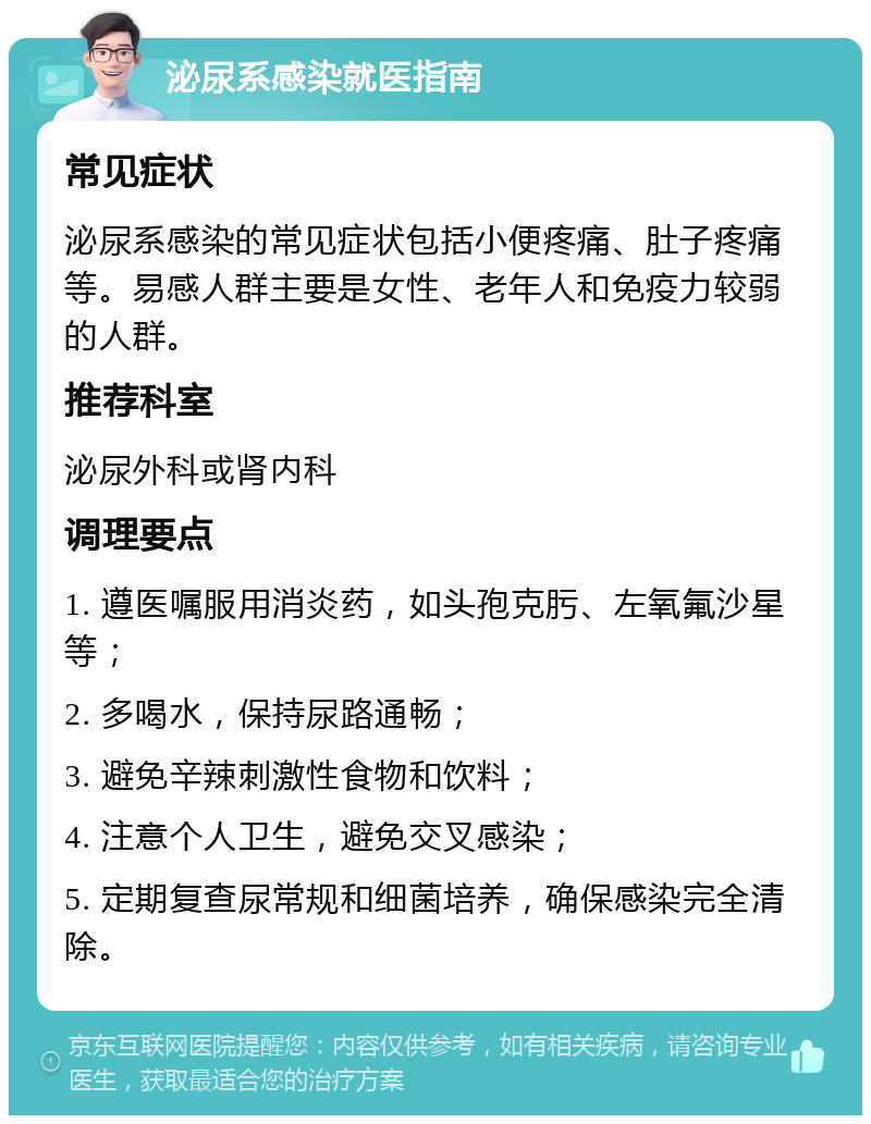 泌尿系感染就医指南 常见症状 泌尿系感染的常见症状包括小便疼痛、肚子疼痛等。易感人群主要是女性、老年人和免疫力较弱的人群。 推荐科室 泌尿外科或肾内科 调理要点 1. 遵医嘱服用消炎药，如头孢克肟、左氧氟沙星等； 2. 多喝水，保持尿路通畅； 3. 避免辛辣刺激性食物和饮料； 4. 注意个人卫生，避免交叉感染； 5. 定期复查尿常规和细菌培养，确保感染完全清除。