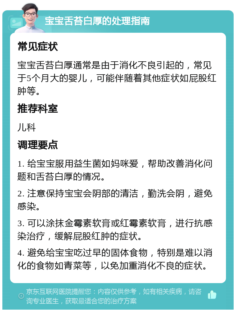 宝宝舌苔白厚的处理指南 常见症状 宝宝舌苔白厚通常是由于消化不良引起的，常见于5个月大的婴儿，可能伴随着其他症状如屁股红肿等。 推荐科室 儿科 调理要点 1. 给宝宝服用益生菌如妈咪爱，帮助改善消化问题和舌苔白厚的情况。 2. 注意保持宝宝会阴部的清洁，勤洗会阴，避免感染。 3. 可以涂抹金霉素软膏或红霉素软膏，进行抗感染治疗，缓解屁股红肿的症状。 4. 避免给宝宝吃过早的固体食物，特别是难以消化的食物如青菜等，以免加重消化不良的症状。