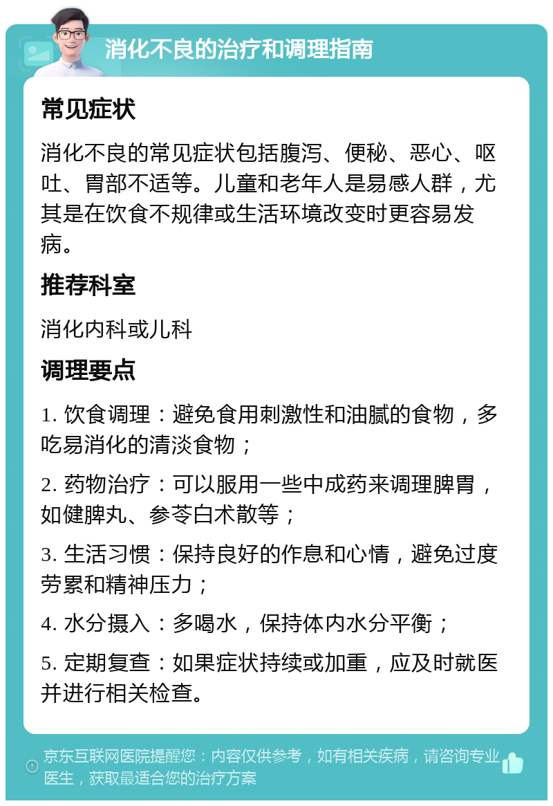 消化不良的治疗和调理指南 常见症状 消化不良的常见症状包括腹泻、便秘、恶心、呕吐、胃部不适等。儿童和老年人是易感人群，尤其是在饮食不规律或生活环境改变时更容易发病。 推荐科室 消化内科或儿科 调理要点 1. 饮食调理：避免食用刺激性和油腻的食物，多吃易消化的清淡食物； 2. 药物治疗：可以服用一些中成药来调理脾胃，如健脾丸、参苓白术散等； 3. 生活习惯：保持良好的作息和心情，避免过度劳累和精神压力； 4. 水分摄入：多喝水，保持体内水分平衡； 5. 定期复查：如果症状持续或加重，应及时就医并进行相关检查。