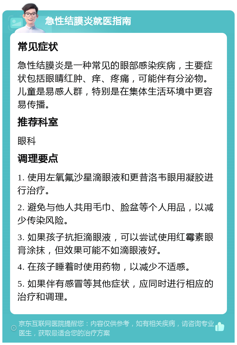 急性结膜炎就医指南 常见症状 急性结膜炎是一种常见的眼部感染疾病，主要症状包括眼睛红肿、痒、疼痛，可能伴有分泌物。儿童是易感人群，特别是在集体生活环境中更容易传播。 推荐科室 眼科 调理要点 1. 使用左氧氟沙星滴眼液和更昔洛韦眼用凝胶进行治疗。 2. 避免与他人共用毛巾、脸盆等个人用品，以减少传染风险。 3. 如果孩子抗拒滴眼液，可以尝试使用红霉素眼膏涂抹，但效果可能不如滴眼液好。 4. 在孩子睡着时使用药物，以减少不适感。 5. 如果伴有感冒等其他症状，应同时进行相应的治疗和调理。