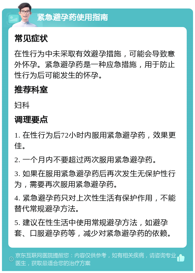 紧急避孕药使用指南 常见症状 在性行为中未采取有效避孕措施，可能会导致意外怀孕。紧急避孕药是一种应急措施，用于防止性行为后可能发生的怀孕。 推荐科室 妇科 调理要点 1. 在性行为后72小时内服用紧急避孕药，效果更佳。 2. 一个月内不要超过两次服用紧急避孕药。 3. 如果在服用紧急避孕药后再次发生无保护性行为，需要再次服用紧急避孕药。 4. 紧急避孕药只对上次性生活有保护作用，不能替代常规避孕方法。 5. 建议在性生活中使用常规避孕方法，如避孕套、口服避孕药等，减少对紧急避孕药的依赖。