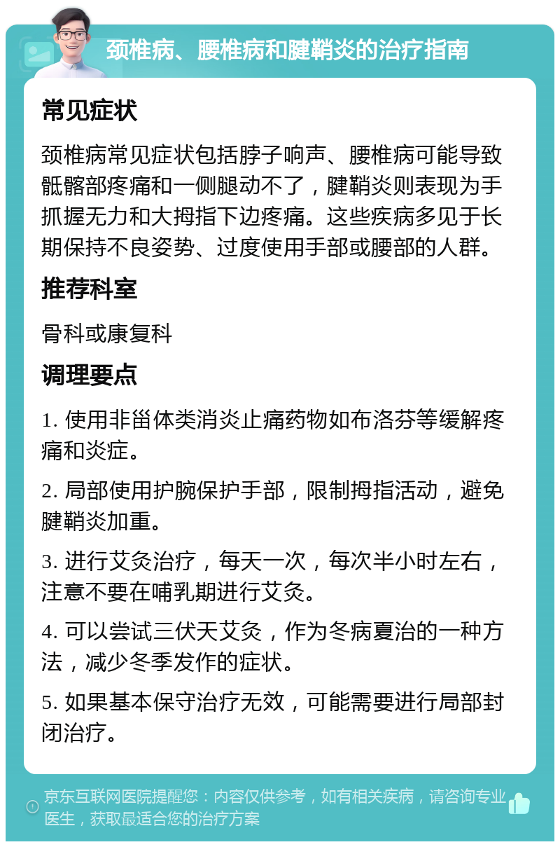 颈椎病、腰椎病和腱鞘炎的治疗指南 常见症状 颈椎病常见症状包括脖子响声、腰椎病可能导致骶髂部疼痛和一侧腿动不了，腱鞘炎则表现为手抓握无力和大拇指下边疼痛。这些疾病多见于长期保持不良姿势、过度使用手部或腰部的人群。 推荐科室 骨科或康复科 调理要点 1. 使用非甾体类消炎止痛药物如布洛芬等缓解疼痛和炎症。 2. 局部使用护腕保护手部，限制拇指活动，避免腱鞘炎加重。 3. 进行艾灸治疗，每天一次，每次半小时左右，注意不要在哺乳期进行艾灸。 4. 可以尝试三伏天艾灸，作为冬病夏治的一种方法，减少冬季发作的症状。 5. 如果基本保守治疗无效，可能需要进行局部封闭治疗。