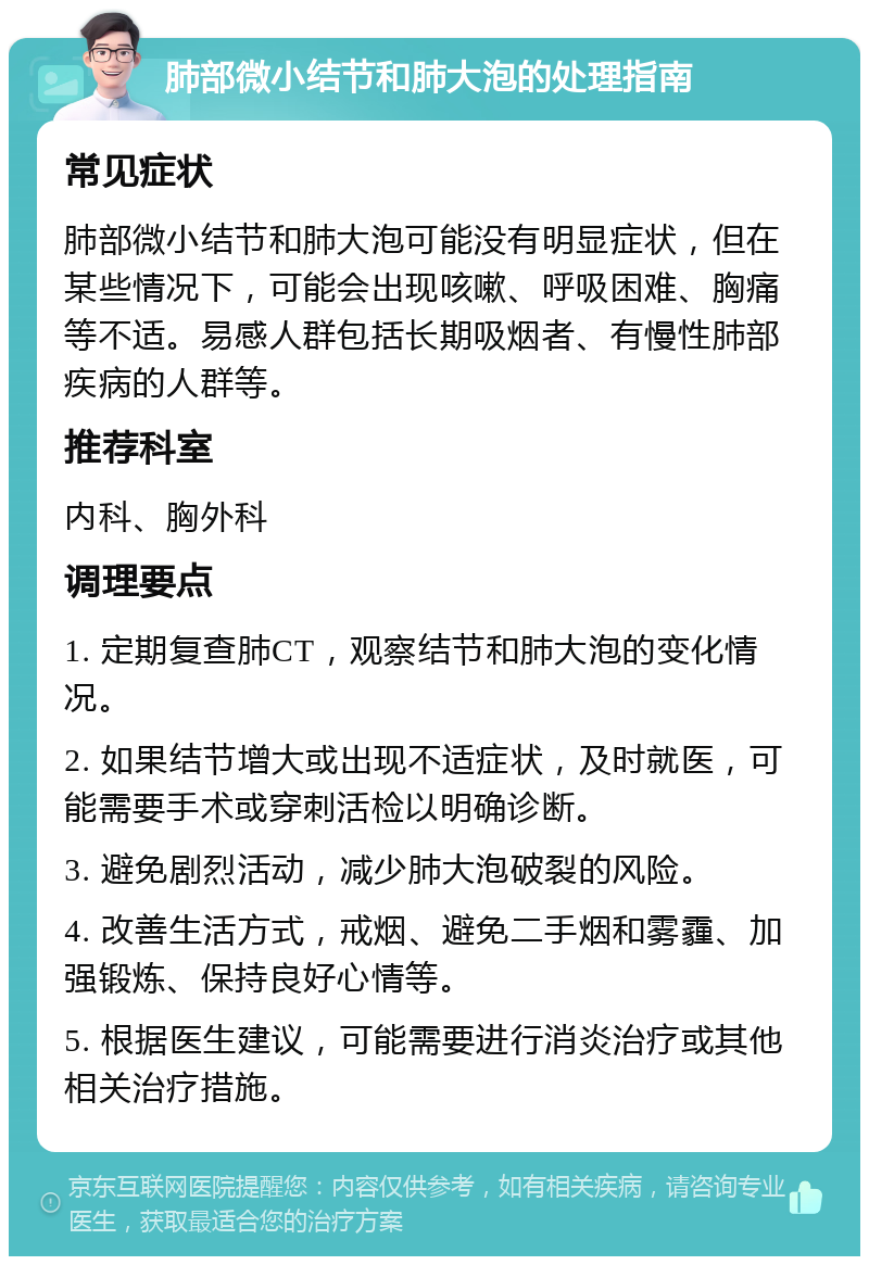 肺部微小结节和肺大泡的处理指南 常见症状 肺部微小结节和肺大泡可能没有明显症状，但在某些情况下，可能会出现咳嗽、呼吸困难、胸痛等不适。易感人群包括长期吸烟者、有慢性肺部疾病的人群等。 推荐科室 内科、胸外科 调理要点 1. 定期复查肺CT，观察结节和肺大泡的变化情况。 2. 如果结节增大或出现不适症状，及时就医，可能需要手术或穿刺活检以明确诊断。 3. 避免剧烈活动，减少肺大泡破裂的风险。 4. 改善生活方式，戒烟、避免二手烟和雾霾、加强锻炼、保持良好心情等。 5. 根据医生建议，可能需要进行消炎治疗或其他相关治疗措施。