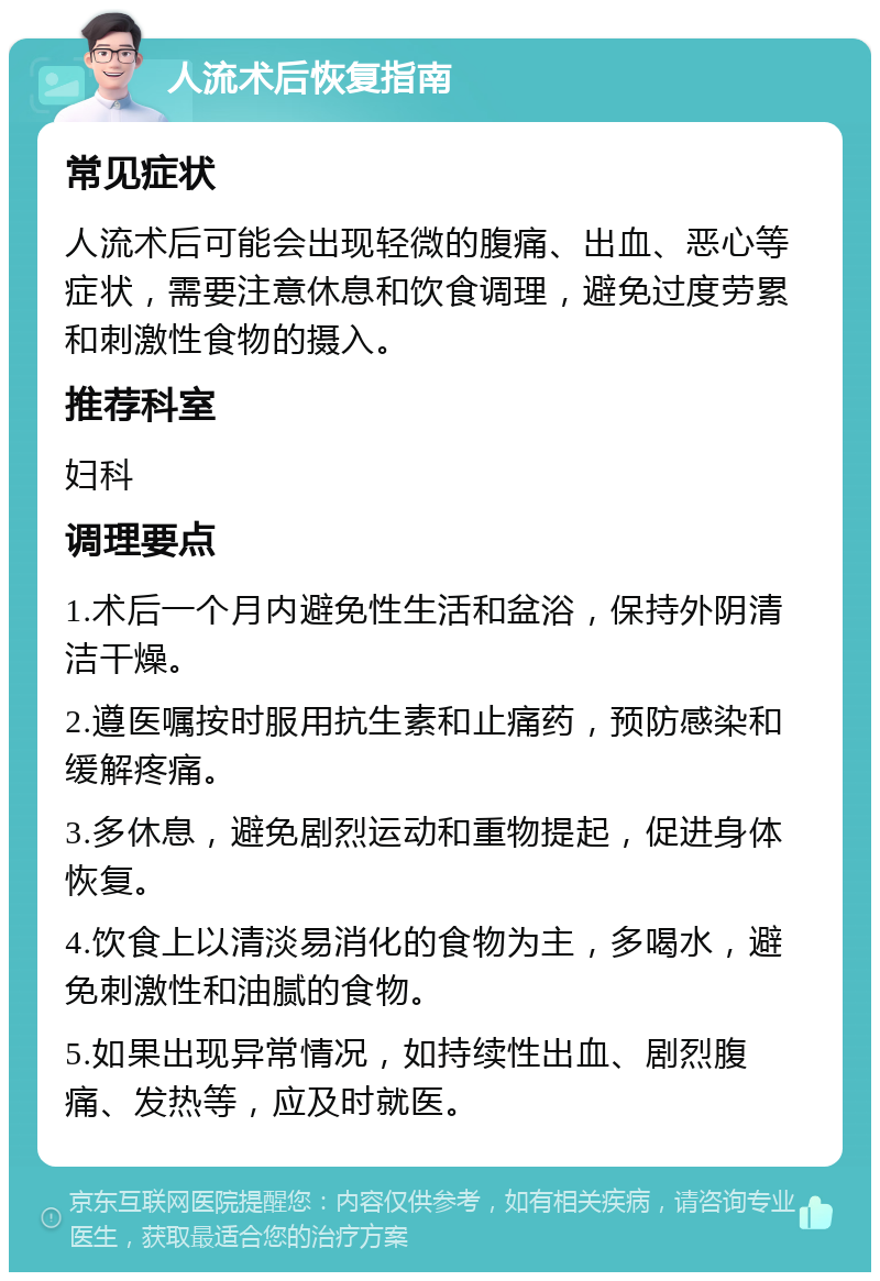 人流术后恢复指南 常见症状 人流术后可能会出现轻微的腹痛、出血、恶心等症状，需要注意休息和饮食调理，避免过度劳累和刺激性食物的摄入。 推荐科室 妇科 调理要点 1.术后一个月内避免性生活和盆浴，保持外阴清洁干燥。 2.遵医嘱按时服用抗生素和止痛药，预防感染和缓解疼痛。 3.多休息，避免剧烈运动和重物提起，促进身体恢复。 4.饮食上以清淡易消化的食物为主，多喝水，避免刺激性和油腻的食物。 5.如果出现异常情况，如持续性出血、剧烈腹痛、发热等，应及时就医。